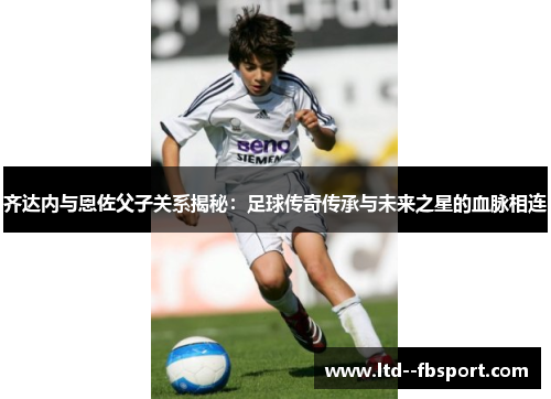 齐达内与恩佐父子关系揭秘：足球传奇传承与未来之星的血脉相连