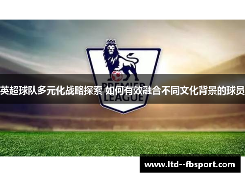 英超球队多元化战略探索 如何有效融合不同文化背景的球员